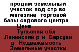 продам земельный участок под стр-во магазина, торговой базы,садового центра › Цена ­ 1 190 000 - Тульская обл., Ленинский р-н, Барсуки д. Недвижимость » Земельные участки продажа   . Тульская обл.